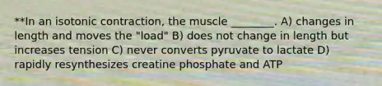 **In an isotonic contraction, the muscle ________. A) changes in length and moves the "load" B) does not change in length but increases tension C) never converts pyruvate to lactate D) rapidly resynthesizes creatine phosphate and ATP