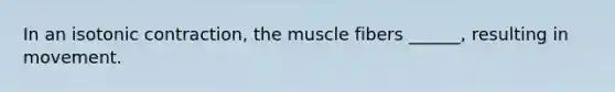 In an isotonic contraction, the muscle fibers ______, resulting in movement.