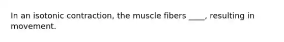 In an isotonic contraction, the muscle fibers ____, resulting in movement.