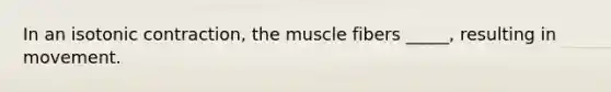 In an isotonic contraction, the muscle fibers _____, resulting in movement.