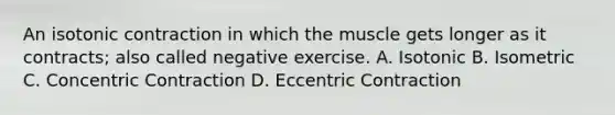 An isotonic contraction in which the muscle gets longer as it contracts; also called negative exercise. A. Isotonic B. Isometric C. Concentric Contraction D. Eccentric Contraction