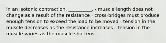 In an isotonic contraction, __________. - muscle length does not change as a result of the resistance - cross-bridges must produce enough tension to exceed the load to be moved - tension in the muscle decreases as the resistance increases - tension in the muscle varies as the muscle shortens