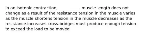 In an isotonic contraction, __________. muscle length does not change as a result of the resistance tension in the muscle varies as the muscle shortens tension in the muscle decreases as the resistance increases cross-bridges must produce enough tension to exceed the load to be moved