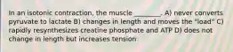 In an isotonic contraction, the muscle ________. A) never converts pyruvate to lactate B) changes in length and moves the "load" C) rapidly resynthesizes creatine phosphate and ATP D) does not change in length but increases tension