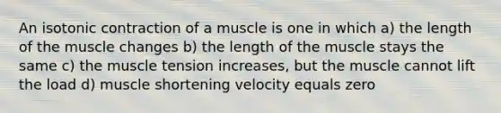 An isotonic contraction of a muscle is one in which a) the length of the muscle changes b) the length of the muscle stays the same c) the muscle tension increases, but the muscle cannot lift the load d) muscle shortening velocity equals zero