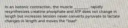 In an isotonic contraction, the muscle ________. rapidly resynthesizes creatine phosphate and ATP does not change in length but increases tension never converts pyruvate to lactate changes in length and moves the "load"