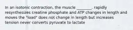 In an isotonic contraction, the muscle ________. rapidly resynthesizes creatine phosphate and ATP changes in length and moves the "load" does not change in length but increases tension never converts pyruvate to lactate