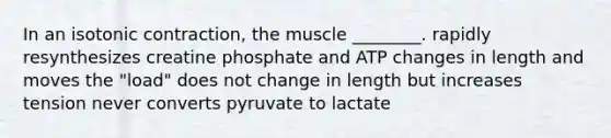 In an isotonic contraction, the muscle ________. rapidly resynthesizes creatine phosphate and ATP changes in length and moves the "load" does not change in length but increases tension never converts pyruvate to lactate