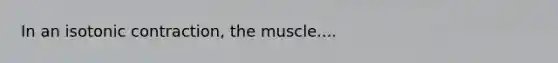 In an isotonic contraction, the muscle....