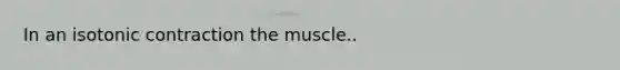 In an isotonic contraction the muscle..