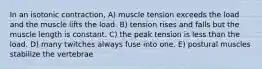 In an isotonic contraction, A) muscle tension exceeds the load and the muscle lifts the load. B) tension rises and falls but the muscle length is constant. C) the peak tension is less than the load. D) many twitches always fuse into one. E) postural muscles stabilize the vertebrae