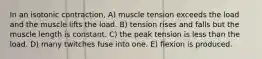 In an isotonic contraction, A) muscle tension exceeds the load and the muscle lifts the load. B) tension rises and falls but the muscle length is constant. C) the peak tension is less than the load. D) many twitches fuse into one. E) flexion is produced.