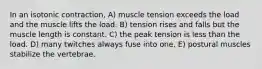 In an isotonic contraction, A) muscle tension exceeds the load and the muscle lifts the load. B) tension rises and falls but the muscle length is constant. C) the peak tension is less than the load. D) many twitches always fuse into one. E) postural muscles stabilize the vertebrae.