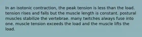 In an isotonic contraction, the peak tension is less than the load. tension rises and falls but the muscle length is constant. postural muscles stabilize the vertebrae. many twitches always fuse into one. muscle tension exceeds the load and the muscle lifts the load.