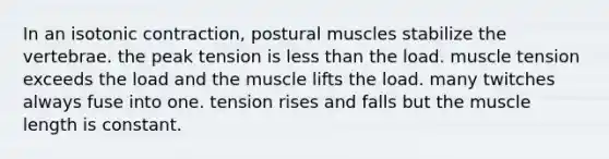 In an isotonic contraction, postural muscles stabilize the vertebrae. the peak tension is less than the load. muscle tension exceeds the load and the muscle lifts the load. many twitches always fuse into one. tension rises and falls but the muscle length is constant.