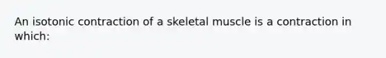 An isotonic contraction of a skeletal muscle is a contraction in which: