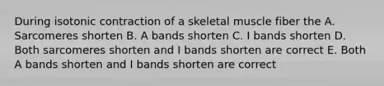 During isotonic contraction of a skeletal muscle fiber the A. Sarcomeres shorten B. A bands shorten C. I bands shorten D. Both sarcomeres shorten and I bands shorten are correct E. Both A bands shorten and I bands shorten are correct