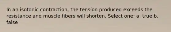 In an isotonic contraction, the tension produced exceeds the resistance and muscle fibers will shorten. Select one: a. true b. false