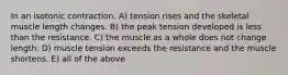 In an isotonic contraction, A) tension rises and the skeletal muscle length changes. B) the peak tension developed is less than the resistance. C) the muscle as a whole does not change length. D) muscle tension exceeds the resistance and the muscle shortens. E) all of the above