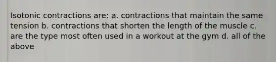 Isotonic contractions are: a. contractions that maintain the same tension b. contractions that shorten the length of the muscle c. are the type most often used in a workout at the gym d. all of the above