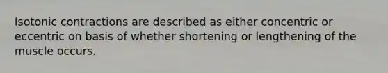 Isotonic contractions are described as either concentric or eccentric on basis of whether shortening or lengthening of the muscle occurs.