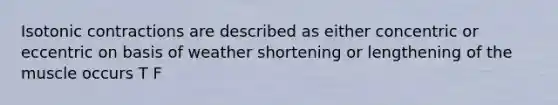 Isotonic contractions are described as either concentric or eccentric on basis of weather shortening or lengthening of the muscle occurs T F