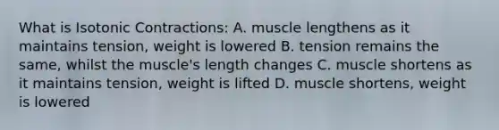 What is Isotonic Contractions: A. muscle lengthens as it maintains tension, weight is lowered B. tension remains the same, whilst the muscle's length changes C. muscle shortens as it maintains tension, weight is lifted D. muscle shortens, weight is lowered