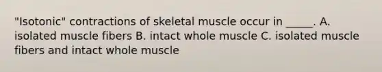 "Isotonic" contractions of skeletal muscle occur in _____. A. isolated muscle fibers B. intact whole muscle C. isolated muscle fibers and intact whole muscle