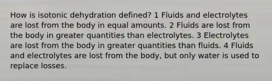 How is isotonic dehydration defined? 1 Fluids and electrolytes are lost from the body in equal amounts. 2 Fluids are lost from the body in greater quantities than electrolytes. 3 Electrolytes are lost from the body in greater quantities than fluids. 4 Fluids and electrolytes are lost from the body, but only water is used to replace losses.