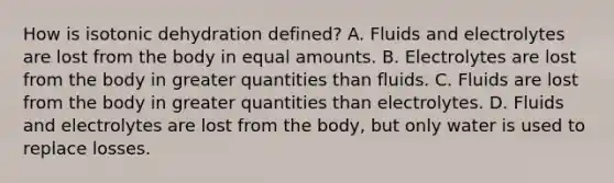 How is isotonic dehydration defined? A. Fluids and electrolytes are lost from the body in equal amounts. B. Electrolytes are lost from the body in greater quantities than fluids. C. Fluids are lost from the body in greater quantities than electrolytes. D. Fluids and electrolytes are lost from the body, but only water is used to replace losses.