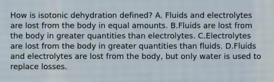 How is isotonic dehydration defined? A. Fluids and electrolytes are lost from the body in equal amounts. B.Fluids are lost from the body in greater quantities than electrolytes. C.Electrolytes are lost from the body in greater quantities than fluids. D.Fluids and electrolytes are lost from the body, but only water is used to replace losses.