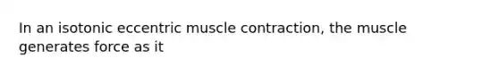 In an isotonic eccentric muscle contraction, the muscle generates force as it