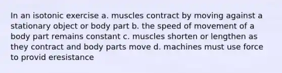 In an isotonic exercise a. muscles contract by moving against a stationary object or body part b. the speed of movement of a body part remains constant c. muscles shorten or lengthen as they contract and body parts move d. machines must use force to provid eresistance