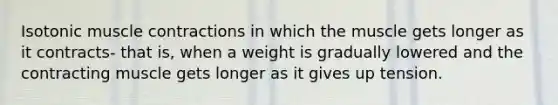 Isotonic muscle contractions in which the muscle gets longer as it contracts- that is, when a weight is gradually lowered and the contracting muscle gets longer as it gives up tension.