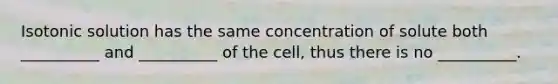 Isotonic solution has the same concentration of solute both __________ and __________ of the cell, thus there is no __________.