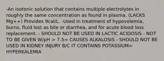 -An isotonic solution that contains multiple electrolytes in roughly the same concentration as found in plasma. (LACKS Mg++) Provides 9cal/L. -Used in treatment of hypovolemia, burns, fluid lost as bile or diarrhea, and for acute blood loss replacement. - SHOULD NOT BE USED IN LACTIC ACIDOSIS - NOT TO BE GIVEN W/pH > 7.5= CAUSES ALKALOSIS - SHOULD NOT BE USED IN KIDNEY INJURY B/C IT CONTAINS POTASSIUM= HYPERKALEMIA