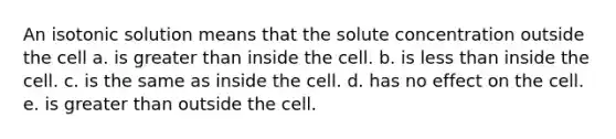 An isotonic solution means that the solute concentration outside the cell a. is greater than inside the cell. b. is less than inside the cell. c. is the same as inside the cell. d. has no effect on the cell. e. is greater than outside the cell.