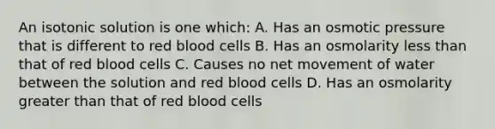 An isotonic solution is one which: A. Has an osmotic pressure that is different to red blood cells B. Has an osmolarity less than that of red blood cells C. Causes no net movement of water between the solution and red blood cells D. Has an osmolarity greater than that of red blood cells