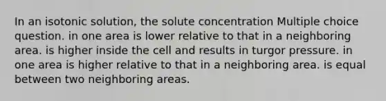 In an isotonic solution, the solute concentration Multiple choice question. in one area is lower relative to that in a neighboring area. is higher inside the cell and results in turgor pressure. in one area is higher relative to that in a neighboring area. is equal between two neighboring areas.