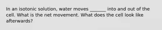 In an isotonic solution, water moves _______ into and out of the cell. What is the net movement. What does the cell look like afterwards?