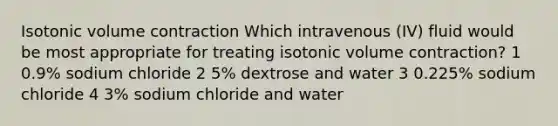 Isotonic volume contraction Which intravenous (IV) fluid would be most appropriate for treating isotonic volume contraction? 1 0.9% sodium chloride 2 5% dextrose and water 3 0.225% sodium chloride 4 3% sodium chloride and water