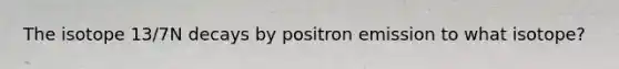The isotope 13/7N decays by positron emission to what isotope?
