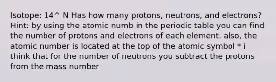 Isotope: 14^ N Has how many protons, neutrons, and electrons? Hint: by using the atomic numb in <a href='https://www.questionai.com/knowledge/kIrBULvFQz-the-periodic-table' class='anchor-knowledge'>the periodic table</a> you can find the number of protons and electrons of each element. also, the atomic number is located at the top of the atomic symbol * i think that for the number of neutrons you subtract the protons from the mass number