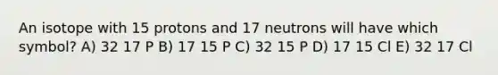 An isotope with 15 protons and 17 neutrons will have which symbol? A) 32 17 P B) 17 15 P C) 32 15 P D) 17 15 Cl E) 32 17 Cl