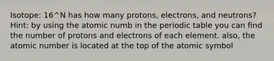 Isotope: 16^N has how many protons, electrons, and neutrons? Hint: by using the atomic numb in <a href='https://www.questionai.com/knowledge/kIrBULvFQz-the-periodic-table' class='anchor-knowledge'>the periodic table</a> you can find the number of protons and electrons of each element. also, the atomic number is located at the top of the atomic symbol