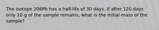 The isotope 206Pb has a half-life of 30 days. If after 120 days only 10 g of the sample remains, what is the initial mass of the sample?