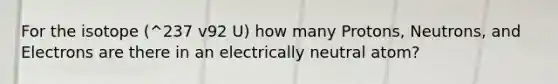 For the isotope (^237 v92 U) how many Protons, Neutrons, and Electrons are there in an electrically neutral atom?