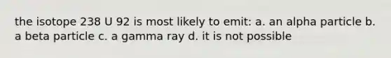 the isotope 238 U 92 is most likely to emit: a. an alpha particle b. a beta particle c. a gamma ray d. it is not possible