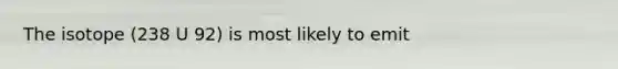 The isotope (238 U 92) is most likely to emit