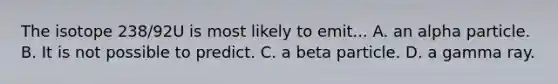 The isotope 238/92U is most likely to emit... A. an alpha particle. B. It is not possible to predict. C. a beta particle. D. a gamma ray.